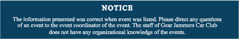 NOTICE The information presented was correct when event was listed. Please direct any questions of an event to the event coordinator of the event. The staff of Gear Jammers Car Club does not have any organizational knowledge of the events.